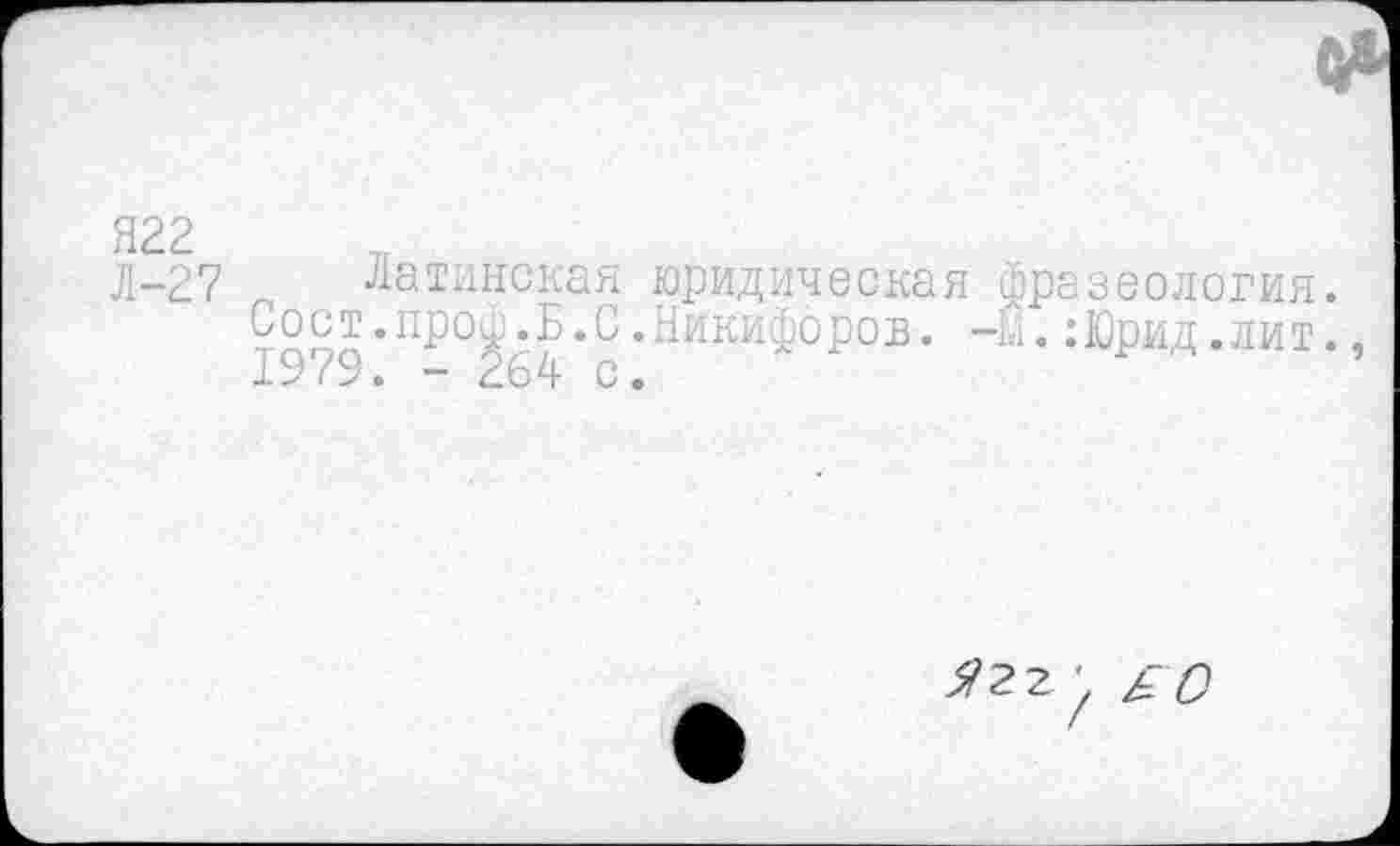 ﻿Я22
Л-27 Латинская юридическая фразеология.
Сост.про^Б.С.Никифоров. -м. :Юрид .лит.
Я 2 г \ £С